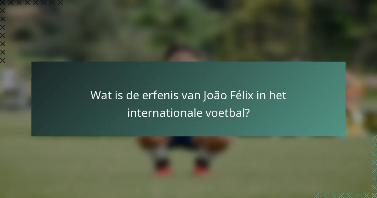 Wat is de erfenis van João Félix in het internationale voetbal?